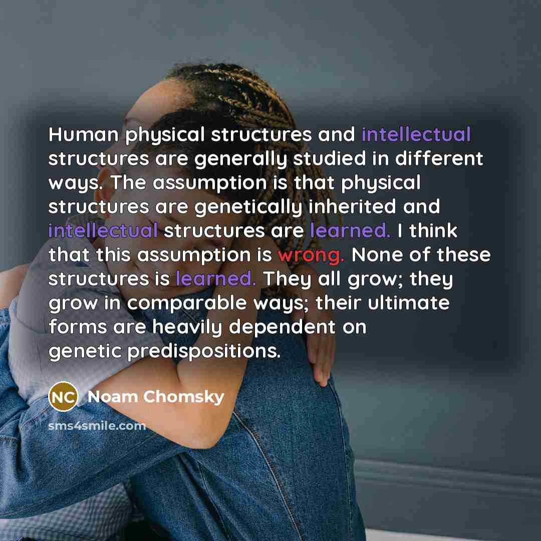 “Human physical structures and intellectual structures are generally studied in different ways. The assumption is that physical structures are genetically inherited and intellectual structures are learned. I think that this assumption is wrong. None of these structures is learned. They all grow…” quote by Noam Chomsky