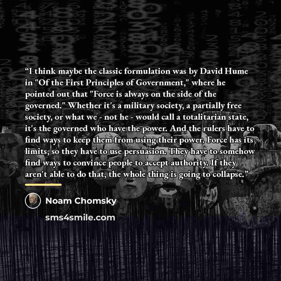 “I think maybe the classic formulation was by David Hume in "Of the First Principles of Government," where he pointed out that "Force is always on the side of the governed." Whether it's a military society, a partially free society, or what we - not he - would call a totalitarian state, it's the…” quote by Noam Chomsky