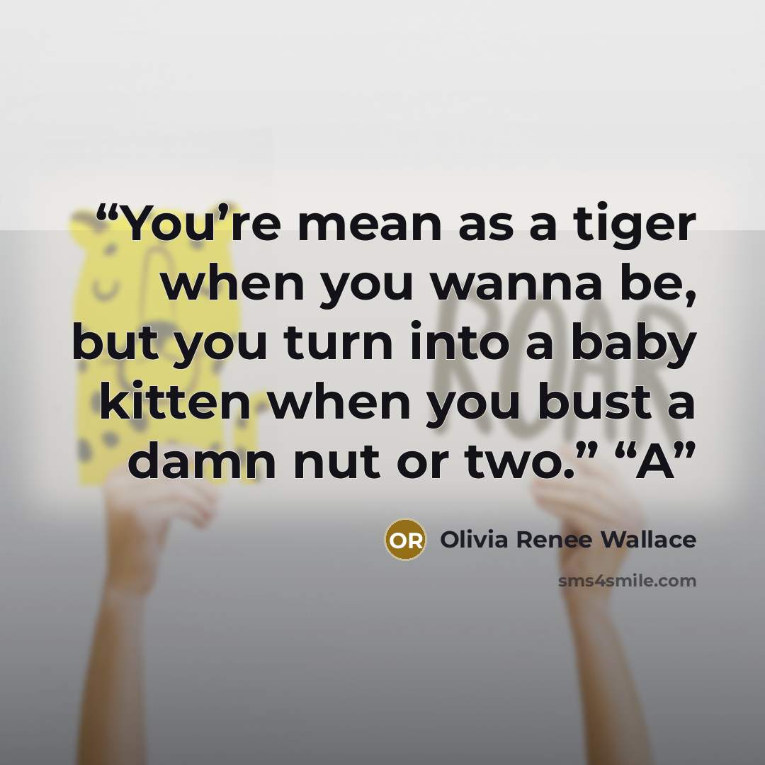 “You’re mean as a tiger when you wanna be, but you turn into a baby kitten when you bust a damn nut or two.” “A” quote by Olivia Renee Wallace