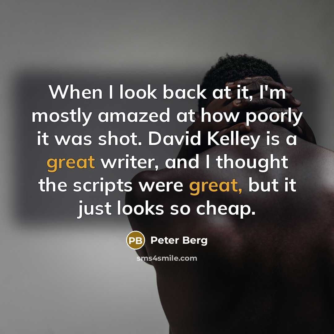 “When I look back at it, I'm mostly amazed at how poorly it was shot. David Kelley is a great writer, and I thought the scripts were great, but it just looks so cheap.” quote by Peter Berg