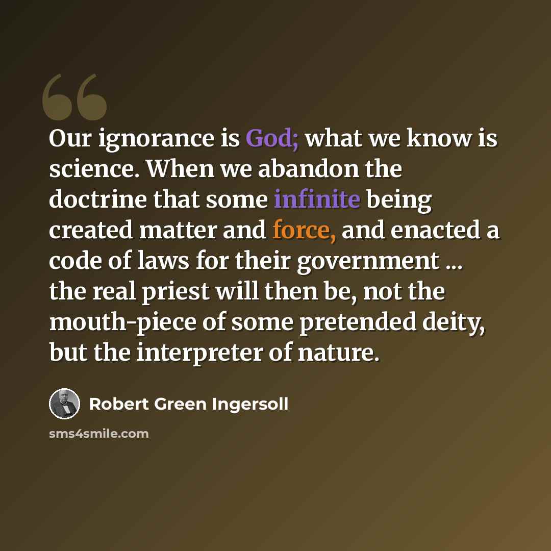 “Our ignorance is God; what we know is science. When we abandon the doctrine that some infinite being created matter and force, and enacted a code of laws for their government ... the real priest will then be, not the mouth-piece of some pretended deity, but the interpreter of nature.” quote by Robert Green Ingersoll