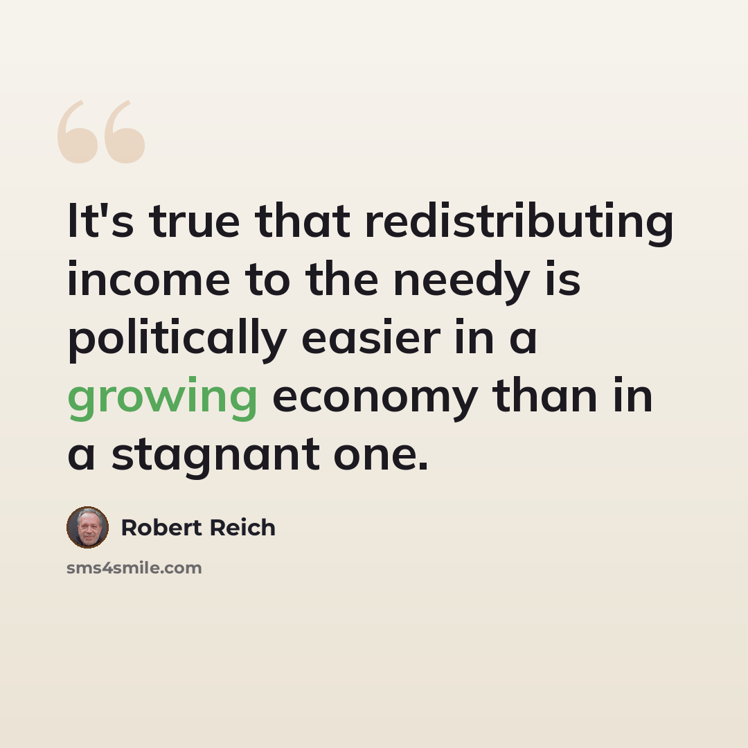 “It's true that redistributing income to the needy is politically easier in a growing economy than in a stagnant one.” quote by Robert Reich