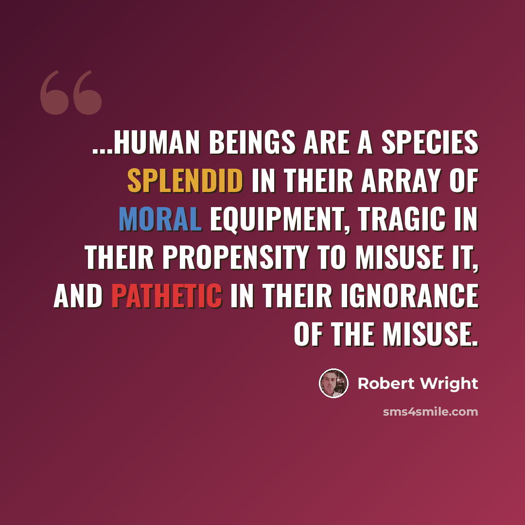 “...human beings are a species splendid in their array of moral equipment, tragic in their propensity to misuse it, and pathetic in their ignorance of the misuse.” quote by Robert Wright
