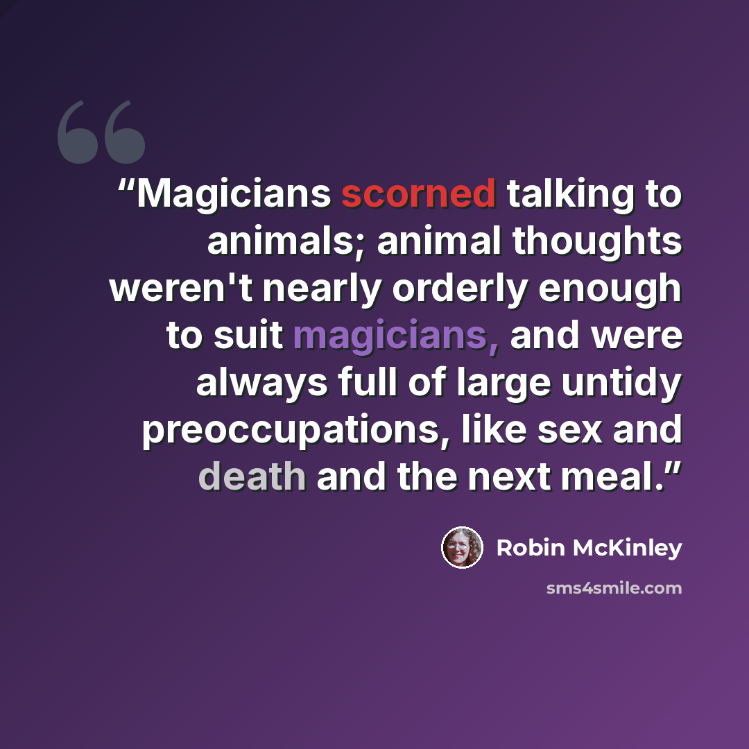 “Magicians scorned talking to animals; animal thoughts weren't nearly orderly enough to suit magicians, and were always full of large untidy preoccupations, like sex and death and the next meal.” quote by Robin McKinley