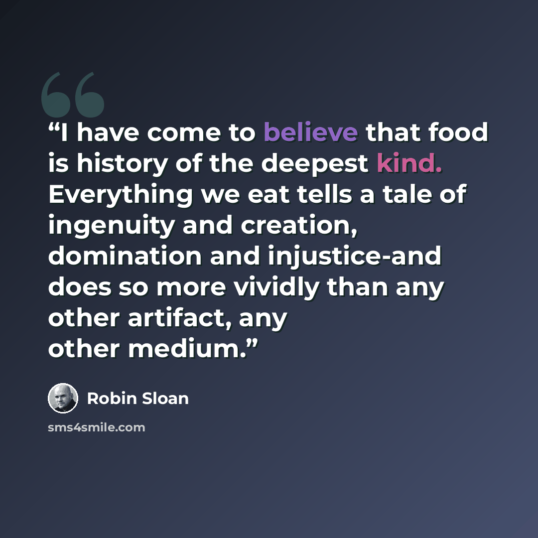 “I have come to believe that food is history of the deepest kind. Everything we eat tells a tale of ingenuity and creation, domination and injustice-and does so more vividly than any other artifact, any other medium.” quote by Robin Sloan
