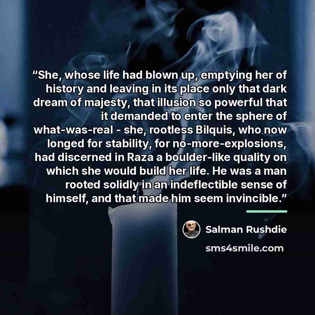 “She, whose life had blown up, emptying her of history and leaving in its place only that dark dream of majesty, that illusion so powerful that it demanded to enter the sphere of what-was-real - she, rootless Bilquis, who now longed for stability, for no-more-explosions, had discerned in Raza a…” quote by Salman Rushdie