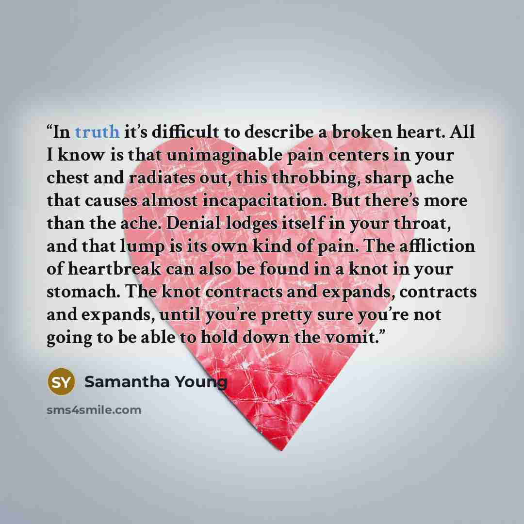 “In truth it’s difficult to describe a broken heart. All I know is that unimaginable pain centers in your chest and radiates out, this throbbing, sharp ache that causes almost incapacitation. But there’s more than the ache. Denial lodges itself in your throat, and that lump is its own kind of pain…” quote by Samantha Young
