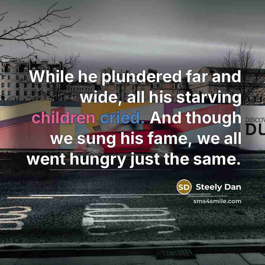 “While he plundered far and wide, all his starving children cried. And though we sung his fame, we all went hungry just the same.” quote by Steely Dan