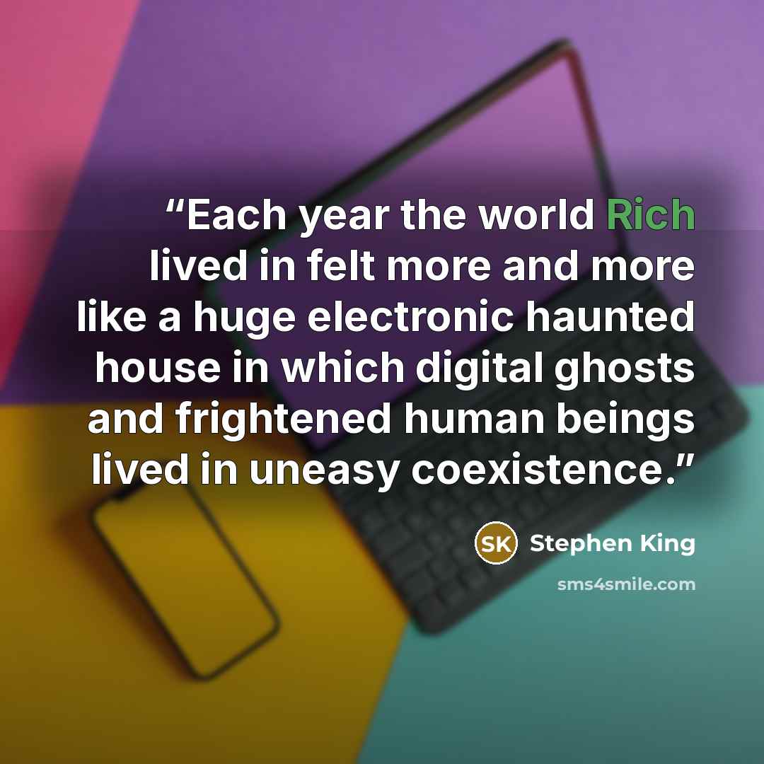 “Each year the world Rich lived in felt more and more like a huge electronic haunted house in which digital ghosts and frightened human beings lived in uneasy coexistence.” quote by Stephen King