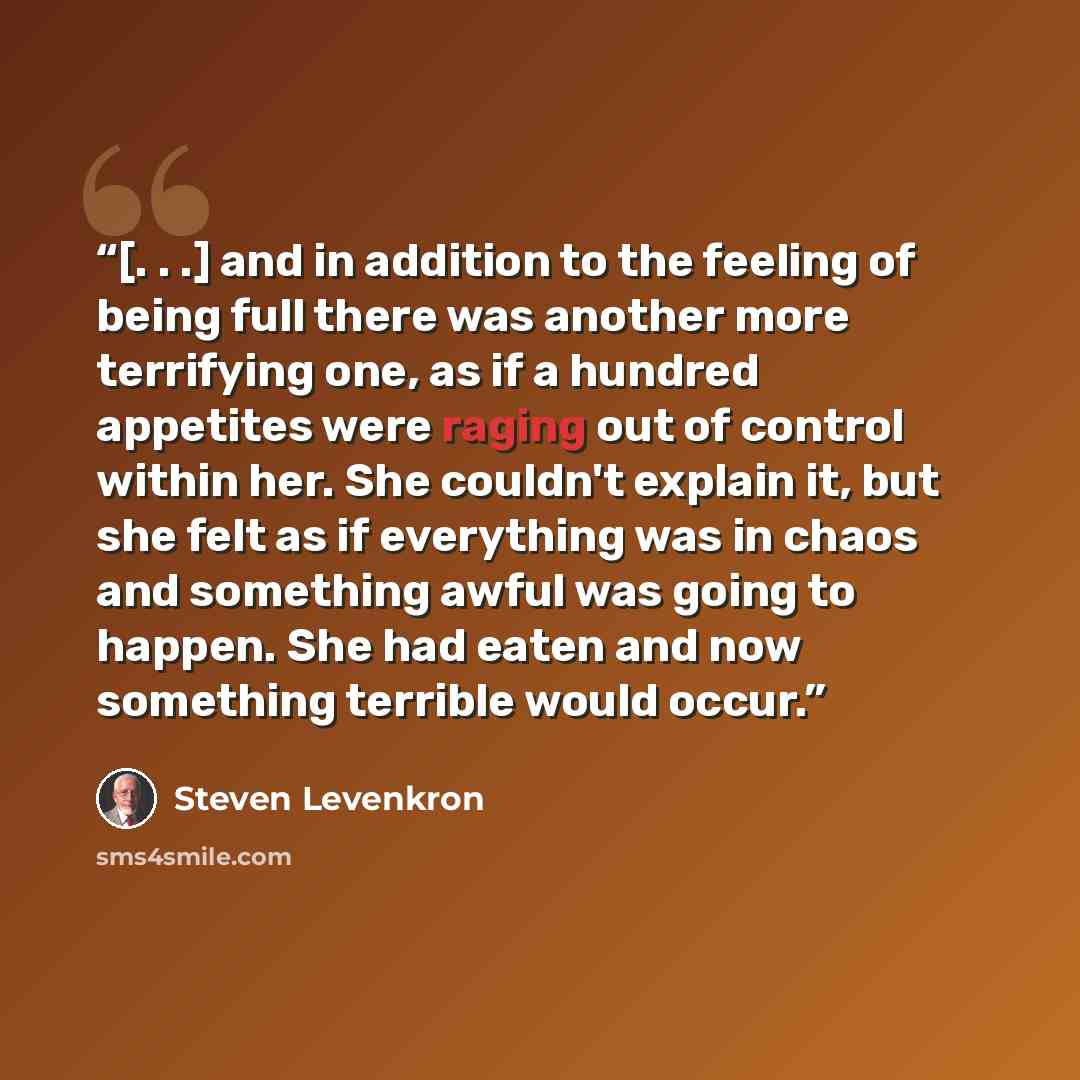 “[. . .] and in addition to the feeling of being full there was another more terrifying one, as if a hundred appetites were raging out of control within her. She couldn't explain it, but she felt as if everything was in chaos and something awful was going to happen. She had eaten and now something…” quote by Steven Levenkron
