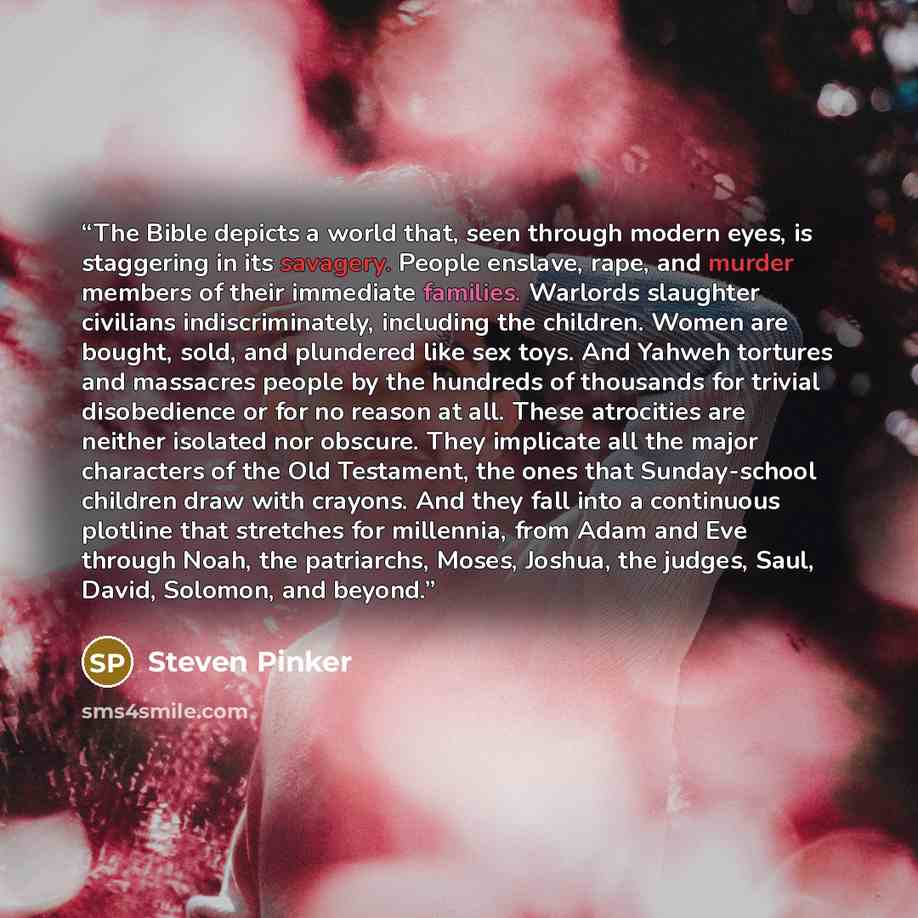 “The Bible depicts a world that, seen through modern eyes, is staggering in its savagery. People enslave, rape, and murder members of their immediate families. Warlords slaughter civilians indiscriminately, including the children. Women are bought, sold, and plundered like sex toys. And Yahweh…” quote by Steven Pinker