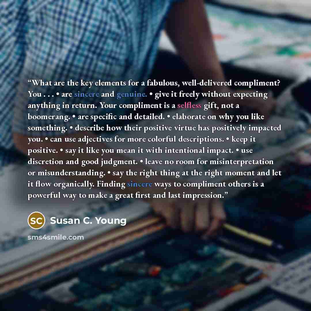 “What are the key elements for a fabulous, well-delivered compliment? You . . . • are sincere and genuine. • give it freely without expecting anything in return. Your compliment is a selfless gift, not a boomerang. • are specific and detailed. • elaborate on why you like something. • describe how…” quote by Susan C. Young