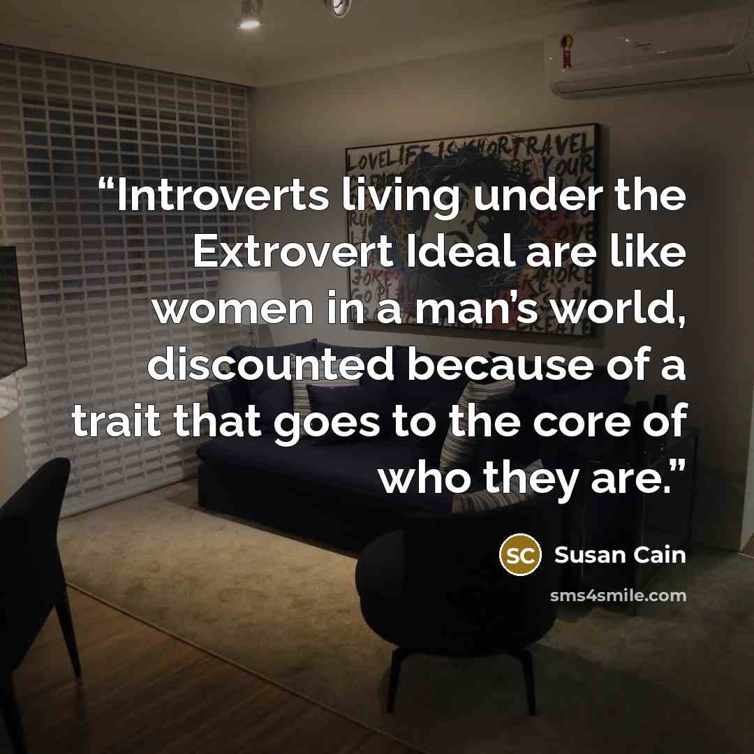 “Introverts living under the Extrovert Ideal are like women in a man’s world, discounted because of a trait that goes to the core of who they are.” quote by Susan Cain