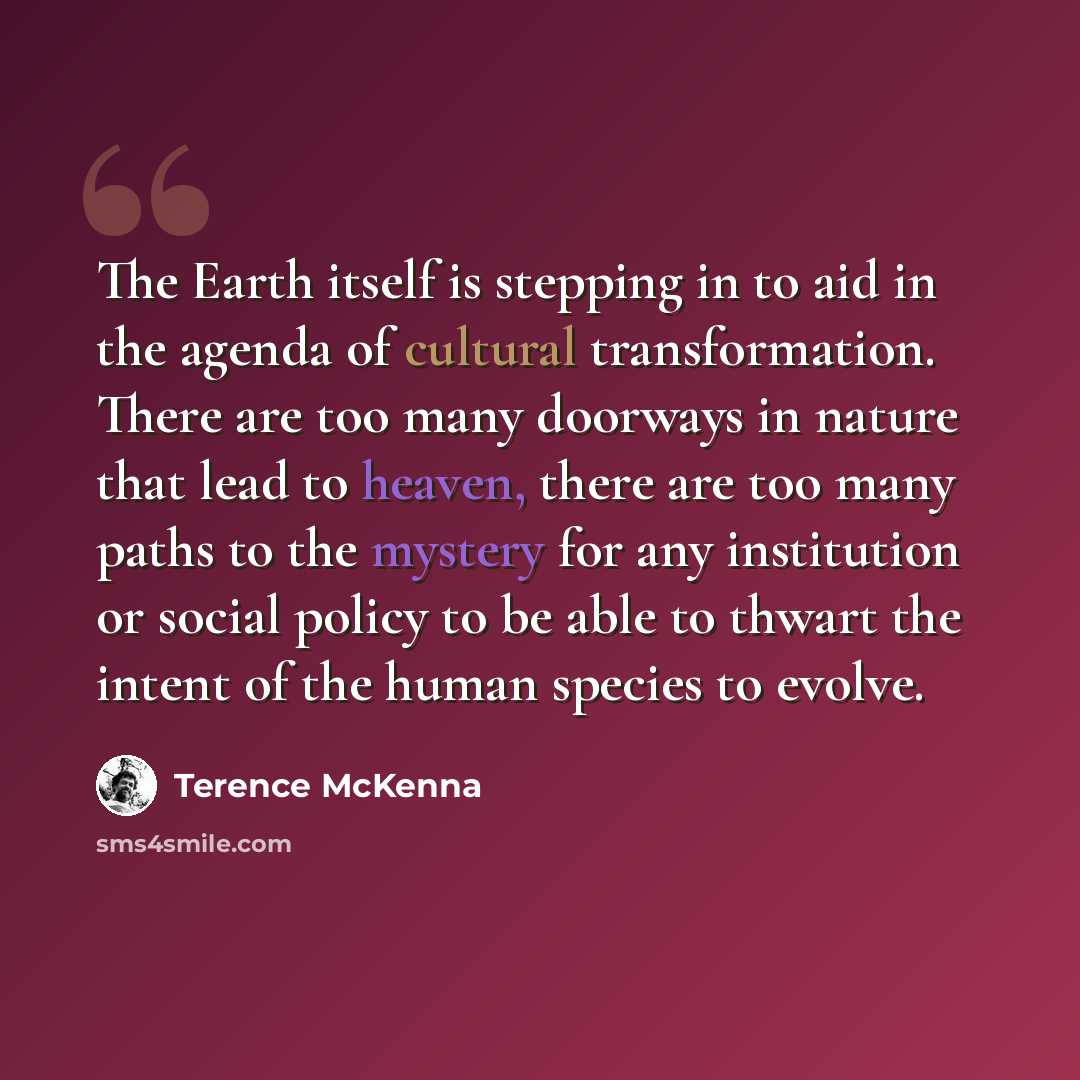 “The Earth itself is stepping in to aid in the agenda of cultural transformation. There are too many doorways in nature that lead to heaven, there are too many paths to the mystery for any institution or social policy to be able to thwart the intent of the human species to evolve.” quote by Terence McKenna