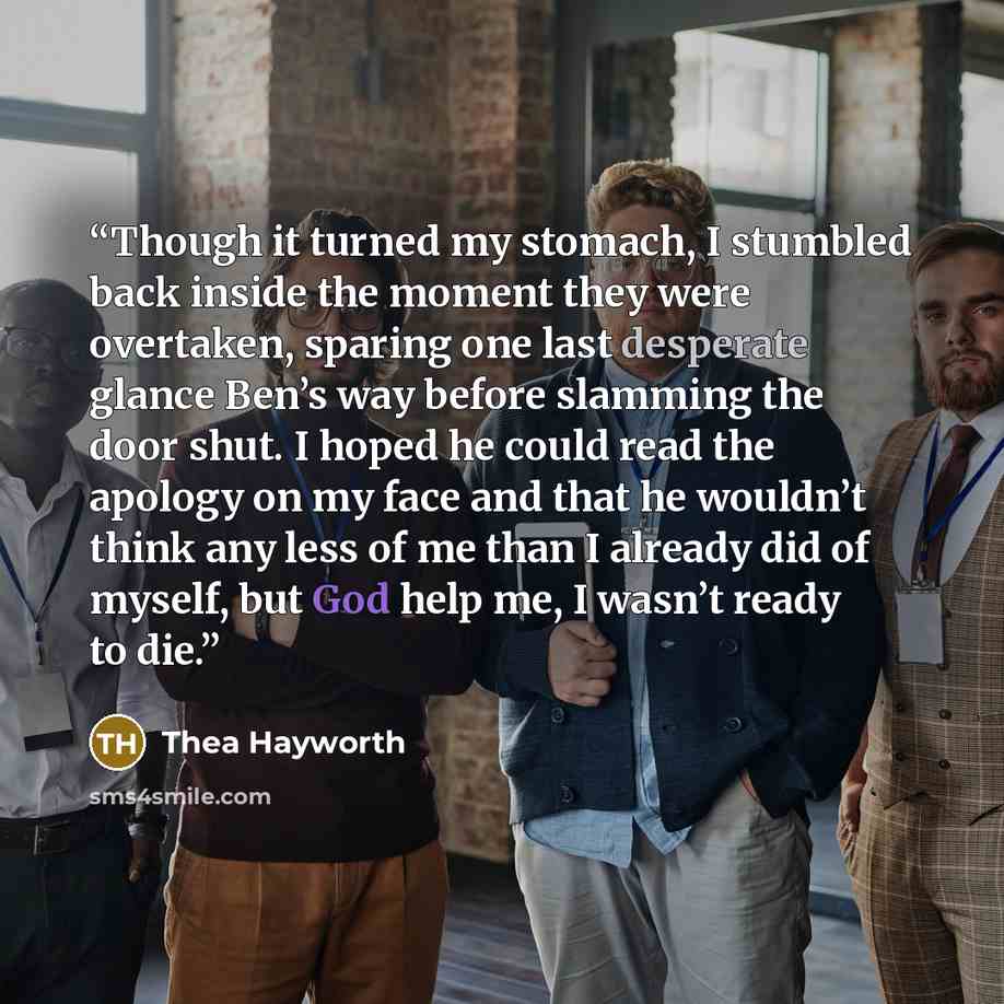 “Though it turned my stomach, I stumbled back inside the moment they were overtaken, sparing one last desperate glance Ben’s way before slamming the door shut. I hoped he could read the apology on my face and that he wouldn’t think any less of me than I already did of myself, but God help me, I…” quote by Thea Hayworth