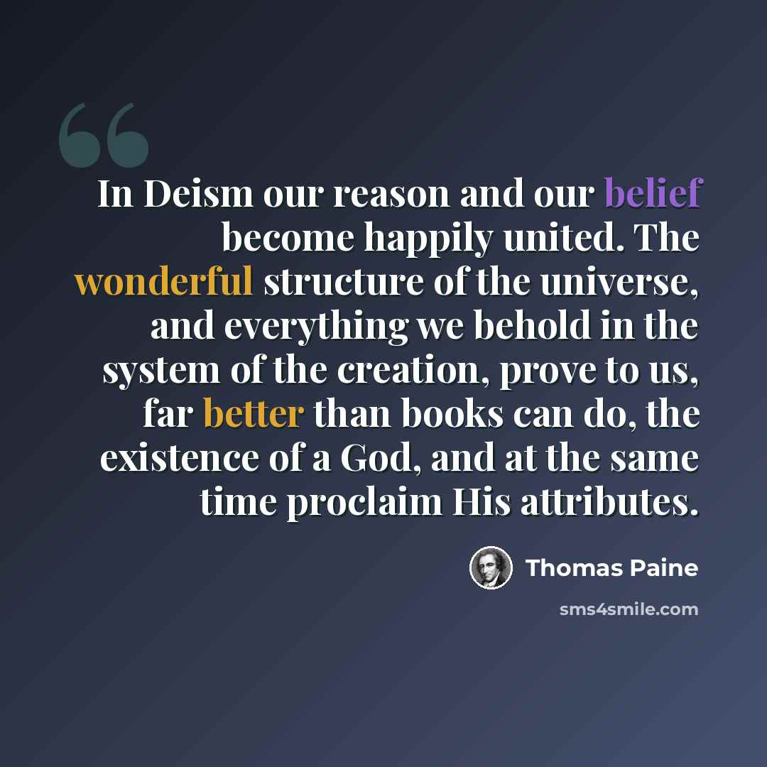 “In Deism our reason and our belief become happily united. The wonderful structure of the universe, and everything we behold in the system of the creation, prove to us, far better than books can do, the existence of a God, and at the same time proclaim His attributes.” quote by Thomas Paine