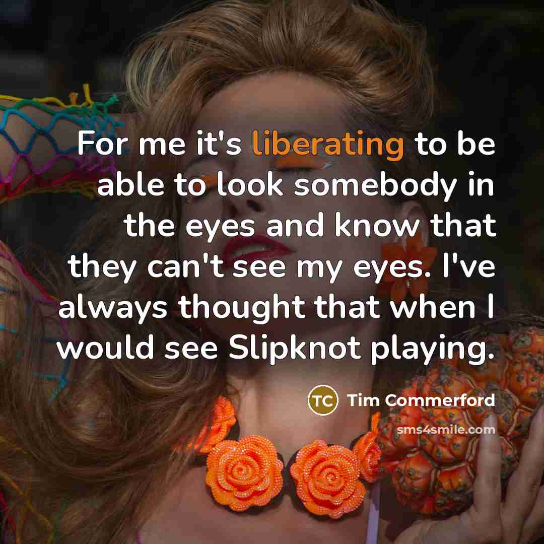“For me it's liberating to be able to look somebody in the eyes and know that they can't see my eyes. I've always thought that when I would see Slipknot playing.” quote by Tim Commerford
