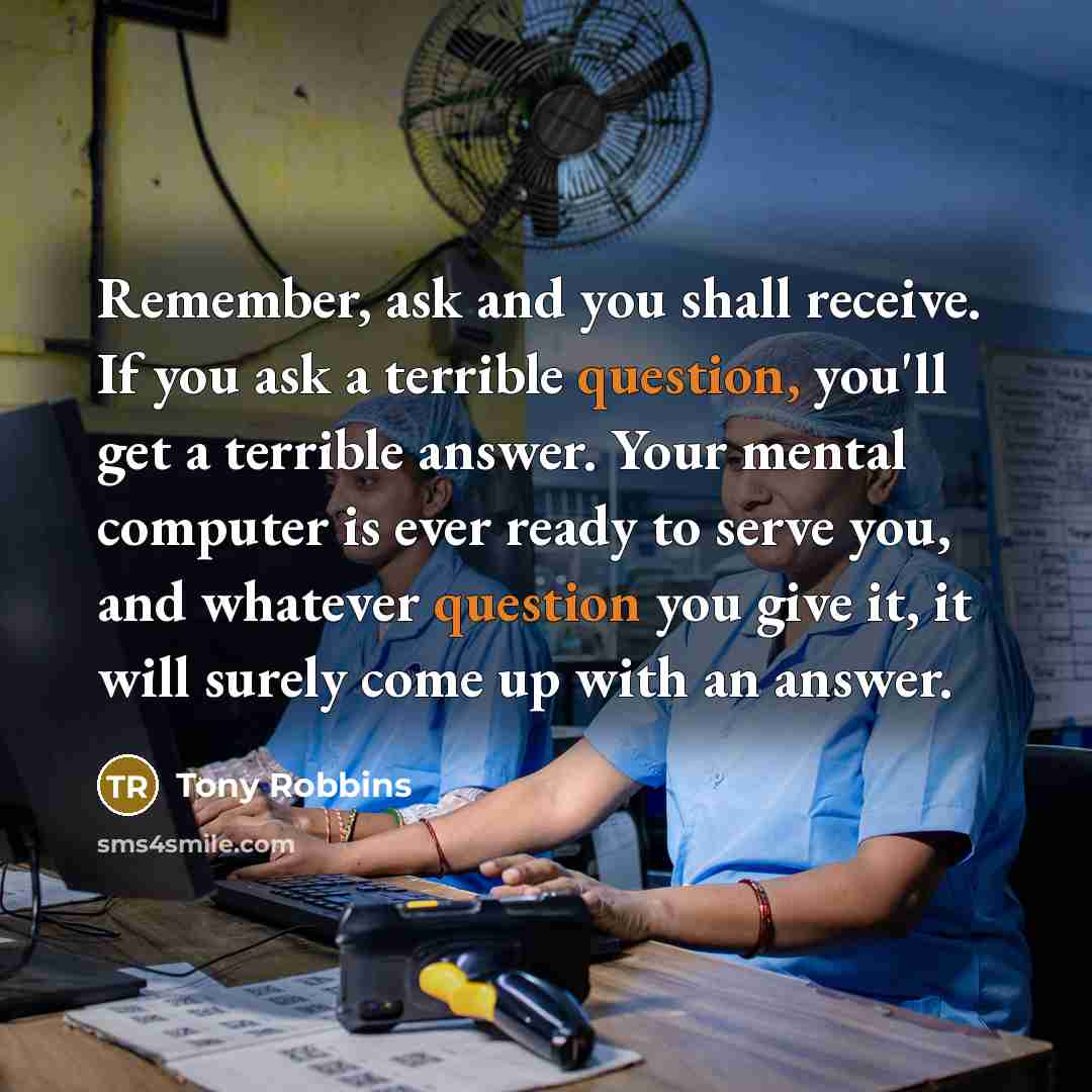 “Remember, ask and you shall receive. If you ask a terrible question, you'll get a terrible answer. Your mental computer is ever ready to serve you, and whatever question you give it, it will surely come up with an answer.” quote by Tony Robbins