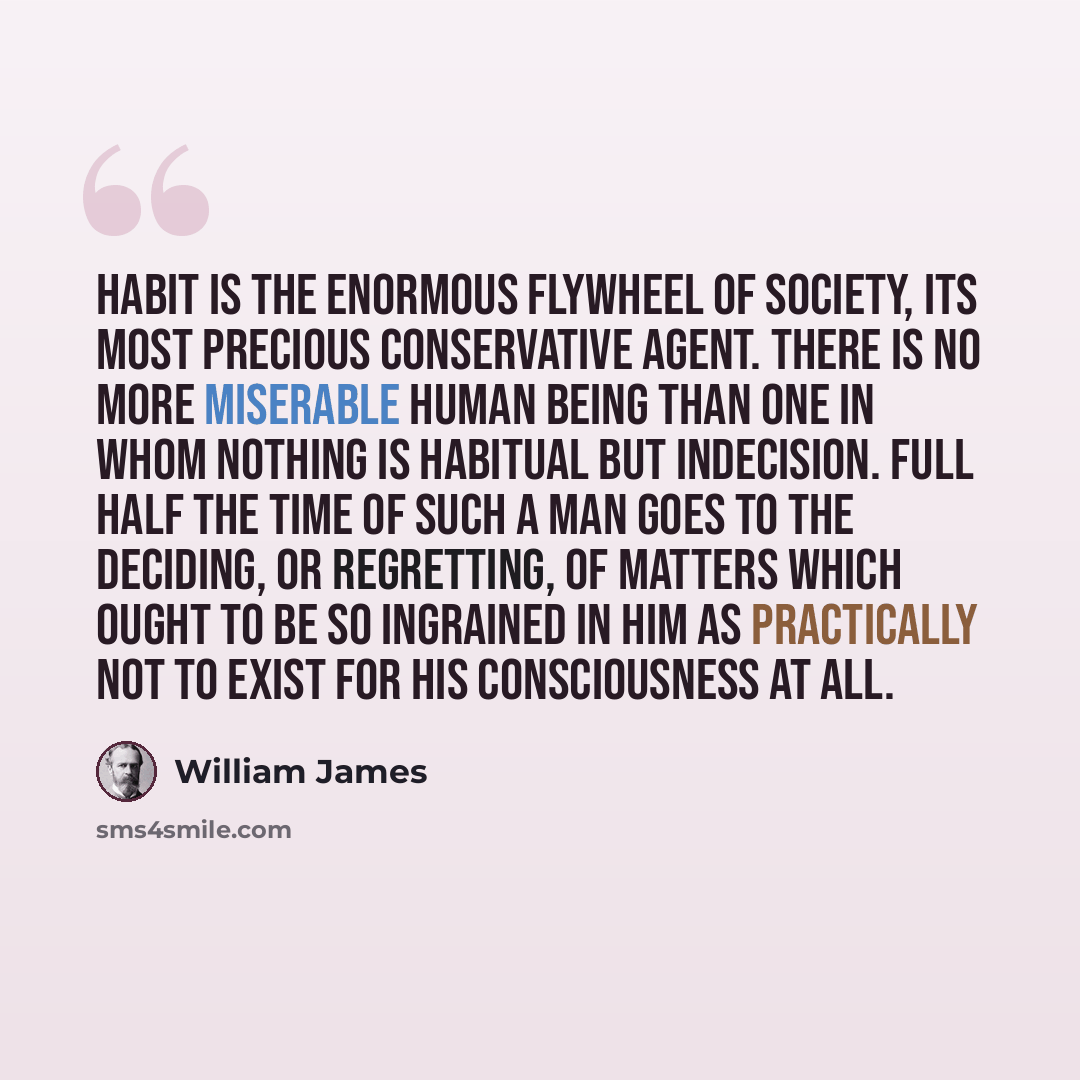 “Habit is the enormous flywheel of society, its most precious conservative agent. There is no more miserable human being than one in whom nothing is habitual but indecision. Full half the time of such a man goes to the deciding, or regretting, of matters which ought to be so ingrained in him as…” quote by William James