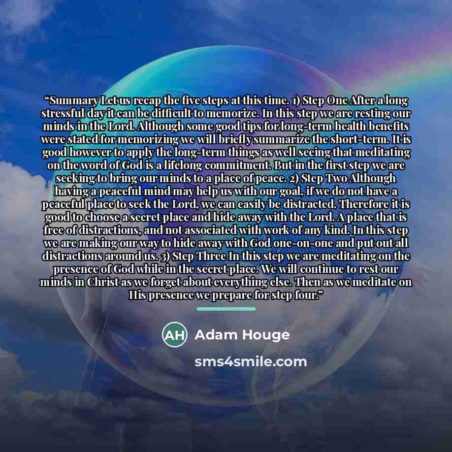 “Summary Let us recap the five steps at this time. 1) Step One After a long stressful day it can be difficult to memorize. In this step we are resting our minds in the Lord. Although some good tips for long-term health benefits were stated for memorizing we will briefly summarize the short-term. It…” quote by Adam Houge