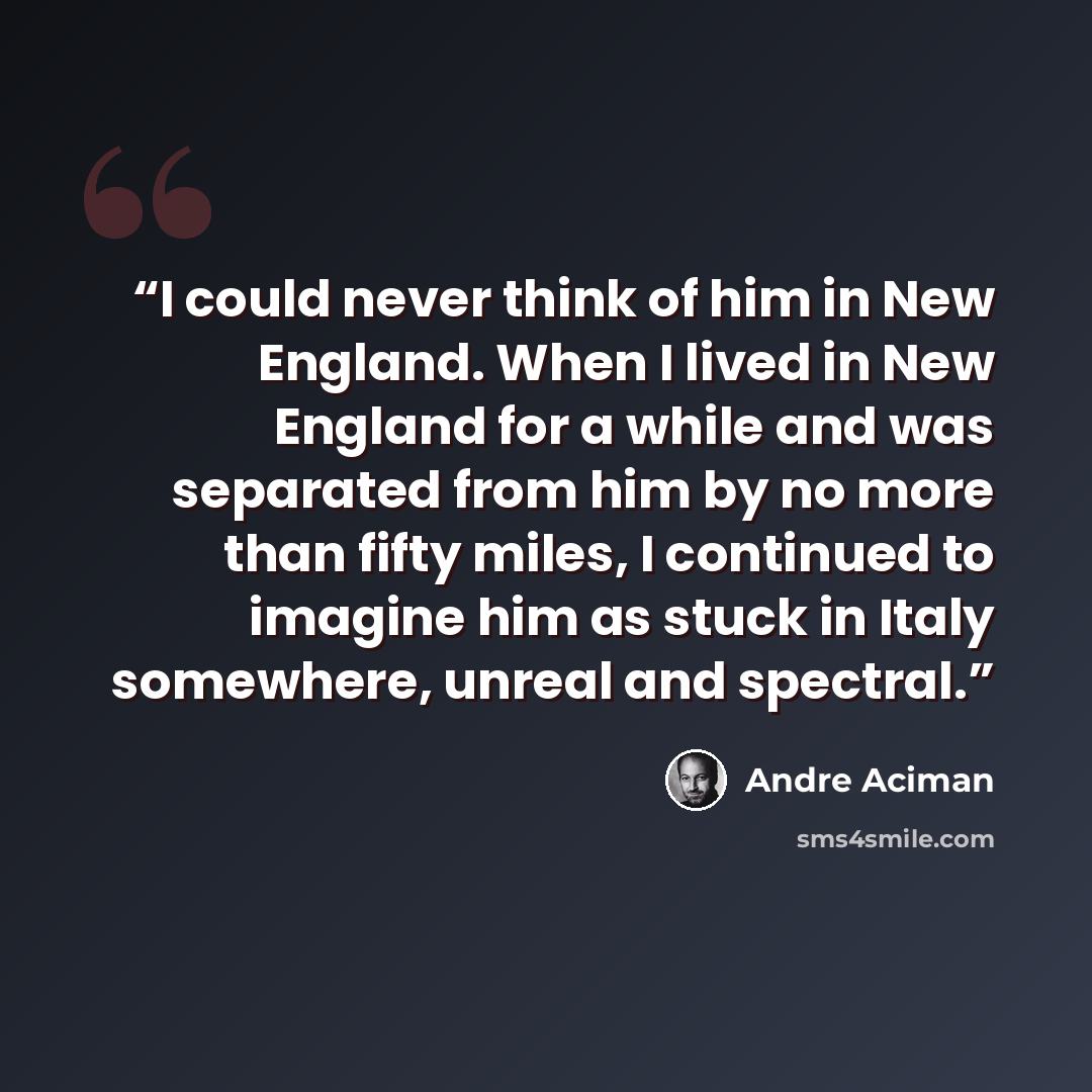 “I could never think of him in New England. When I lived in New England for a while and was separated from him by no more than fifty miles, I continued to imagine him as stuck in Italy somewhere, unreal and spectral.” quote by André Aciman