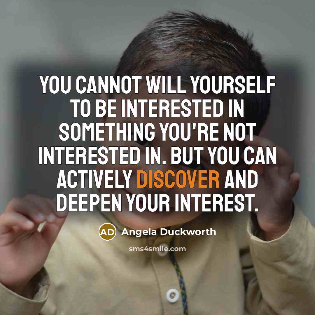“You cannot will yourself to be interested in something you're not interested in. But you can actively discover and deepen your interest.” quote by Angela Duckworth