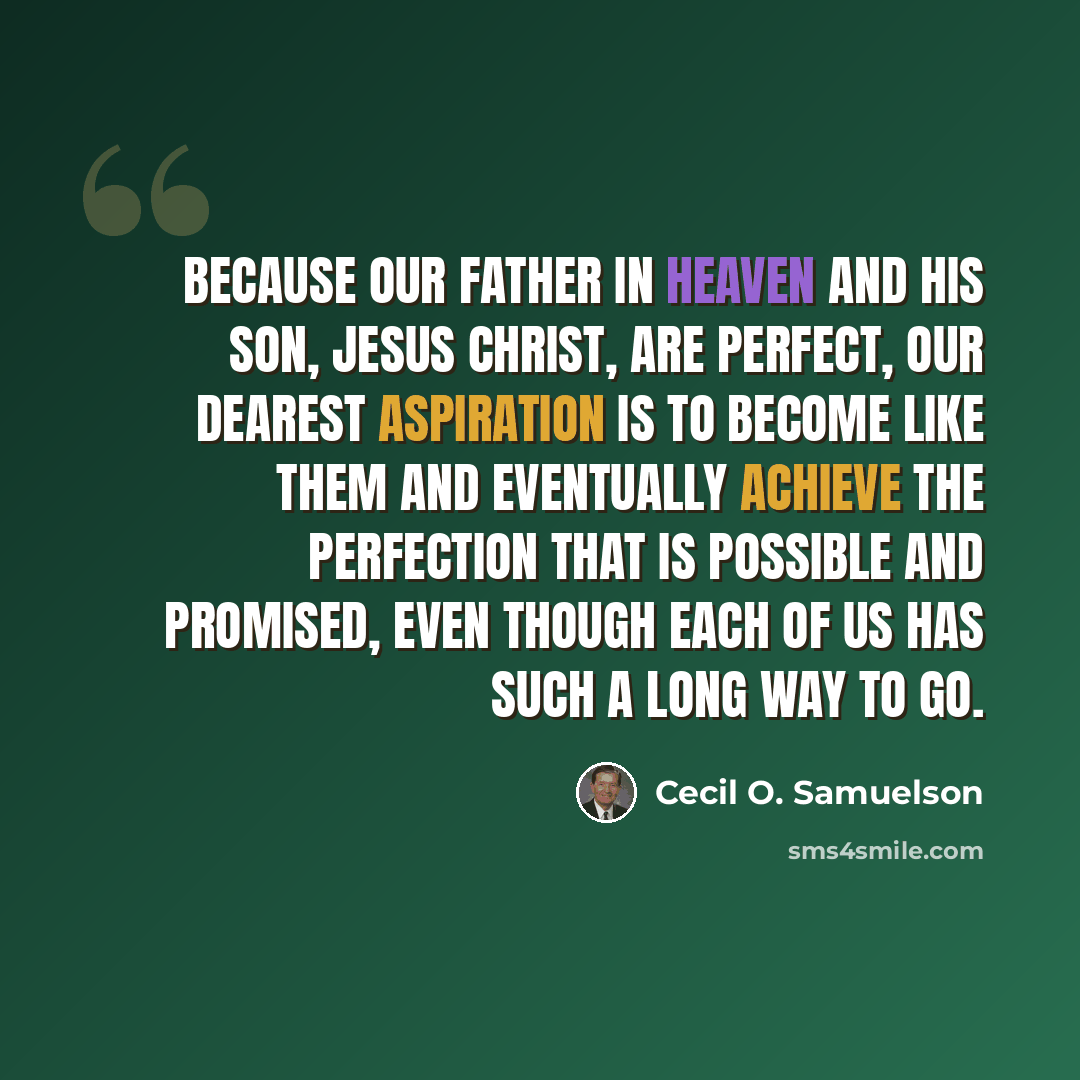 “Because our Father in Heaven and His Son, Jesus Christ, are perfect, our dearest aspiration is to become like Them and eventually achieve the perfection that is possible and promised, even though each of us has such a long way to go.” quote by Cecil O. Samuelson