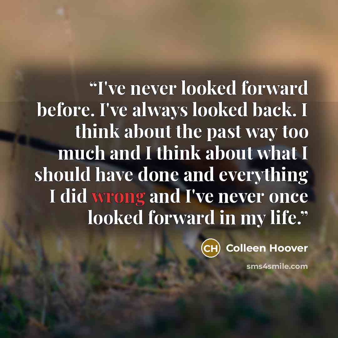 “I've never looked forward before. I've always looked back. I think about the past way too much and I think about what I should have done and everything I did wrong and I've never once looked forward in my life.” quote by Colleen Hoover