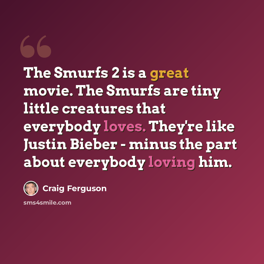 “The Smurfs 2 is a great movie. The Smurfs are tiny little creatures that everybody loves. They're like Justin Bieber - minus the part about everybody loving him.” quote by Craig Ferguson