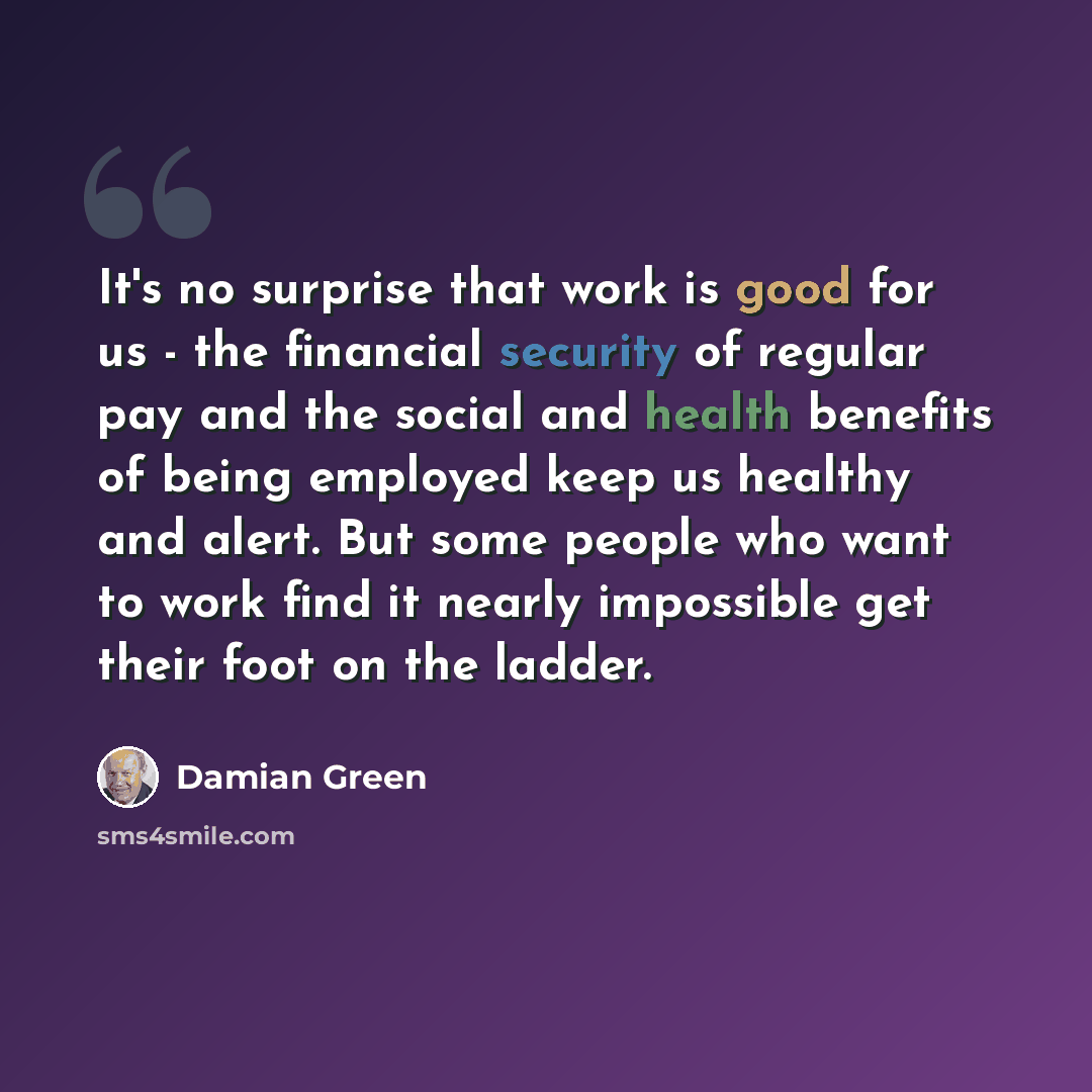 “It's no surprise that work is good for us - the financial security of regular pay and the social and health benefits of being employed keep us healthy and alert. But some people who want to work find it nearly impossible get their foot on the ladder.” quote by Damian Green