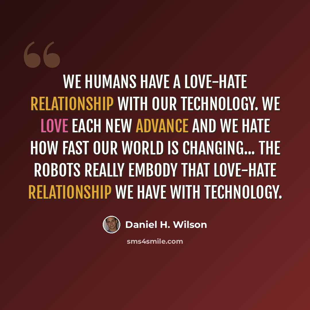 “We humans have a love-hate relationship with our technology. We love each new advance and we hate how fast our world is changing... The robots really embody that love-hate relationship we have with technology.” quote by Daniel H. Wilson