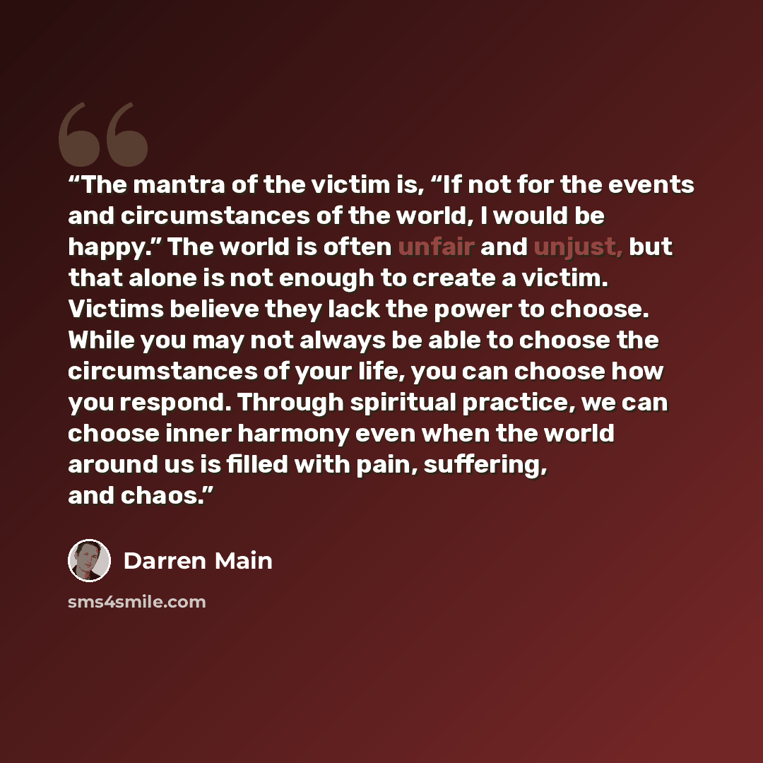 “The mantra of the victim is, “If not for the events and circumstances of the world, I would be happy.” The world is often unfair and unjust, but that alone is not enough to create a victim. Victims believe they lack the power to choose. While you may not always be able to choose the circumstances…” quote by Darren Main