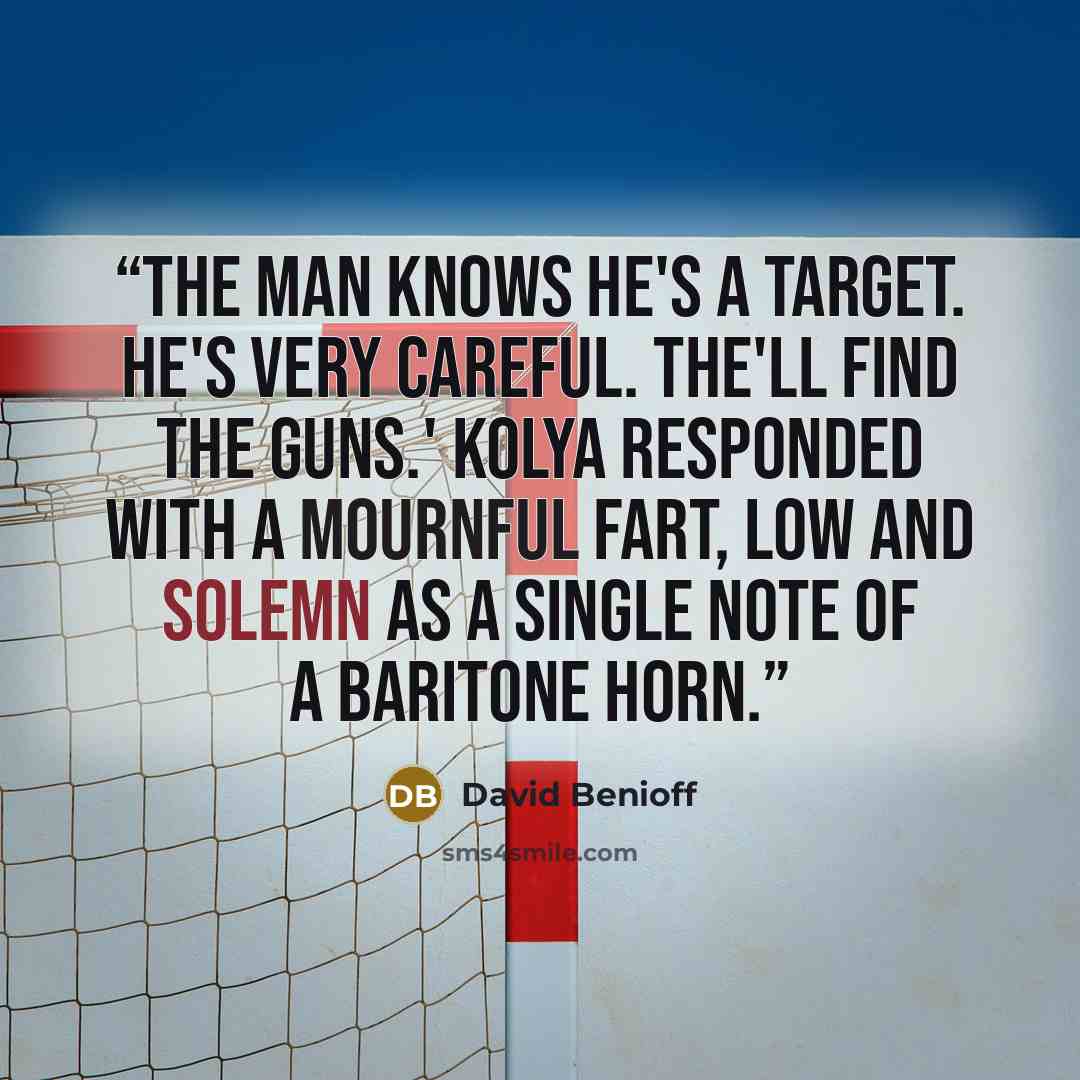 “The man knows he's a target. He's very careful. The'll find the guns.' Kolya responded with a mournful fart, low and solemn as a single note of a baritone horn.” quote by David Benioff
