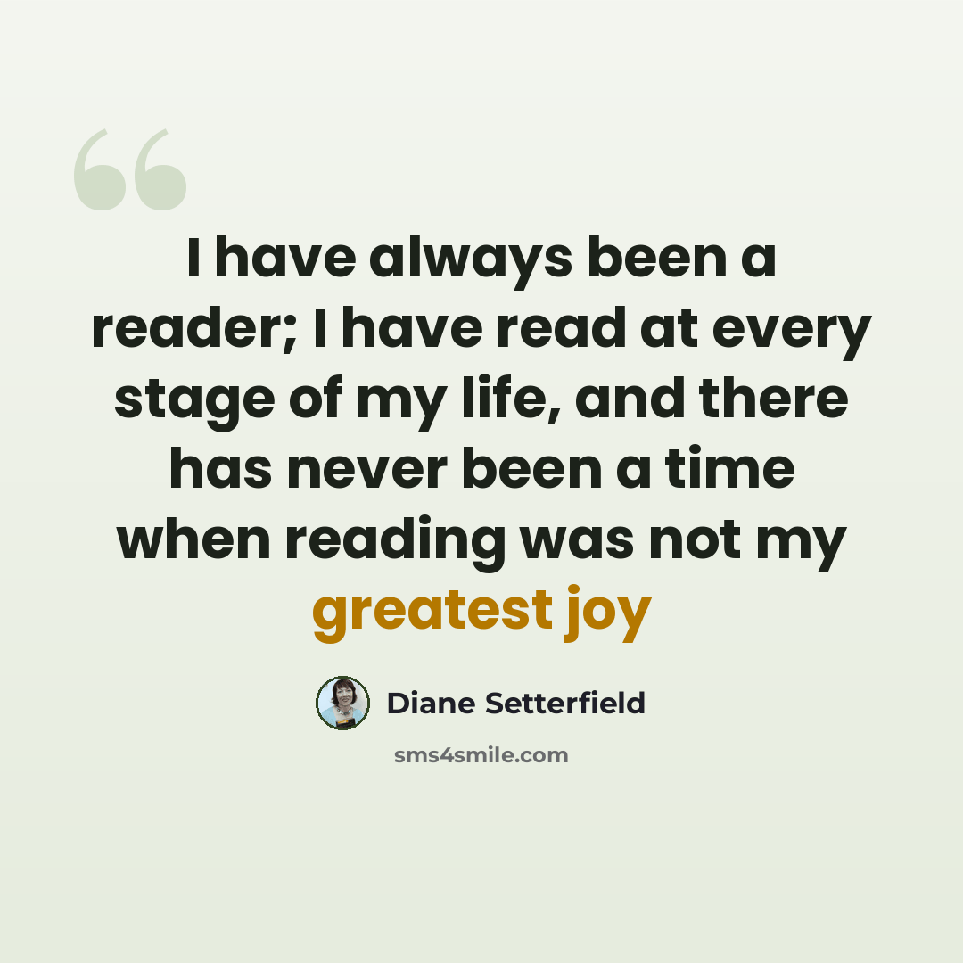 “I have always been a reader; I have read at every stage of my life, and there has never been a time when reading was not my greatest joy” quote by Diane Setterfield