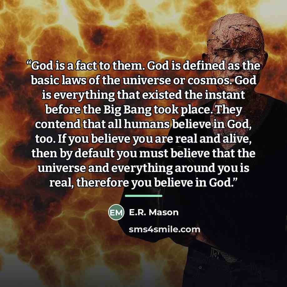 “God is a fact to them. God is defined as the basic laws of the universe or cosmos. God is everything that existed the instant before the Big Bang took place. They contend that all humans believe in God, too. If you believe you are real and alive, then by default you must believe that the universe…” quote by E.R. Mason