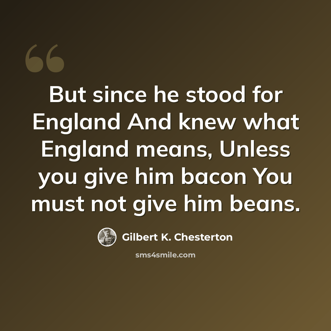 “But since he stood for England And knew what England means, Unless you give him bacon You must not give him beans.” quote by Gilbert K. Chesterton