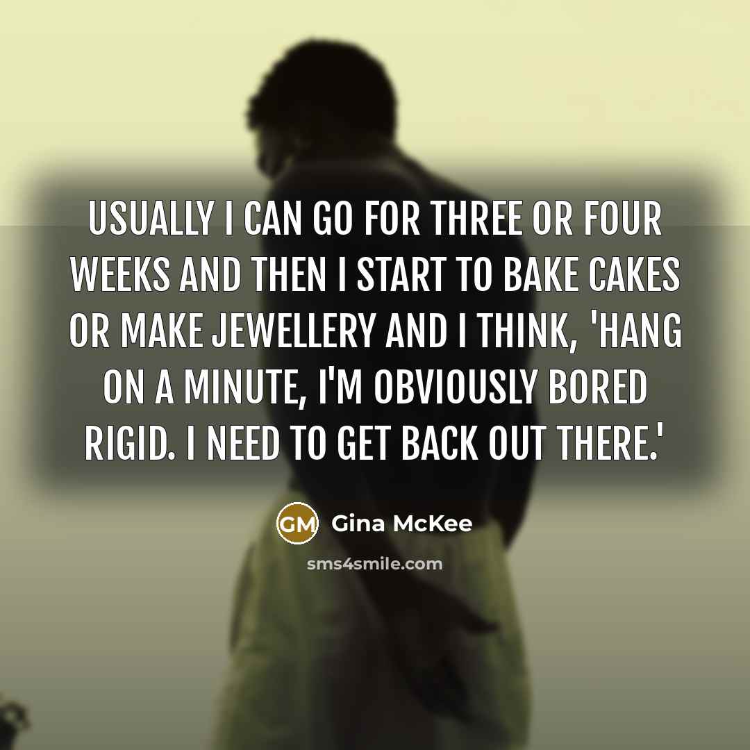 “Usually I can go for three or four weeks and then I start to bake cakes or make jewellery and I think, 'hang on a minute, I'm obviously bored rigid. I need to get back out there.'” quote by Gina McKee