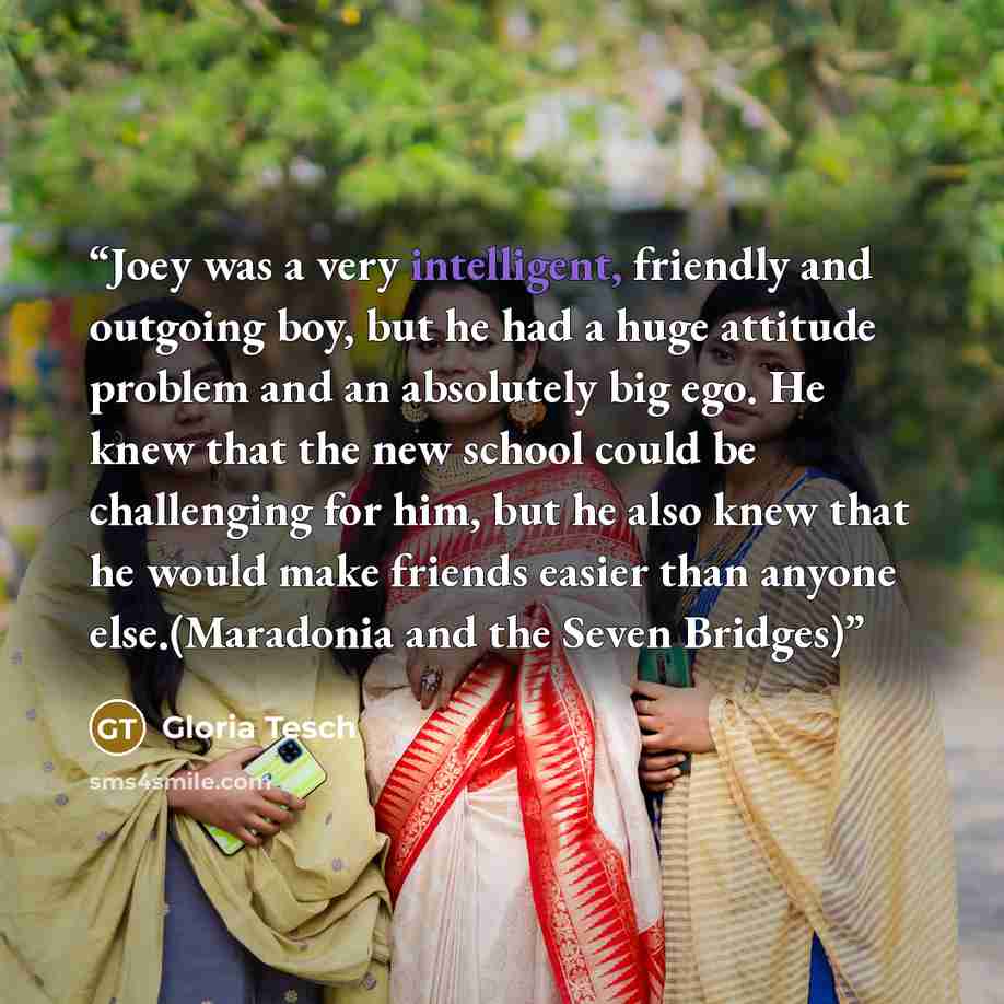 “Joey was a very intelligent, friendly and outgoing boy, but he had a huge attitude problem and an absolutely big ego. He knew that the new school could be challenging for him, but he also knew that he would make friends easier than anyone else.(Maradonia and the Seven Bridges)” quote by Gloria Tesch