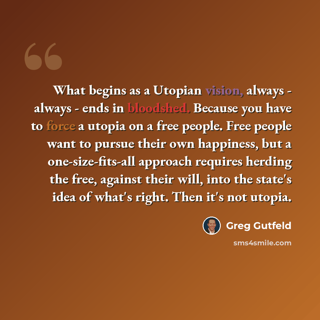 “What begins as a Utopian vision, always - always - ends in bloodshed. Because you have to force a utopia on a free people. Free people want to pursue their own happiness, but a one-size-fits-all approach requires herding the free, against their will, into the state's idea of what's right. Then…” quote by Greg Gutfeld