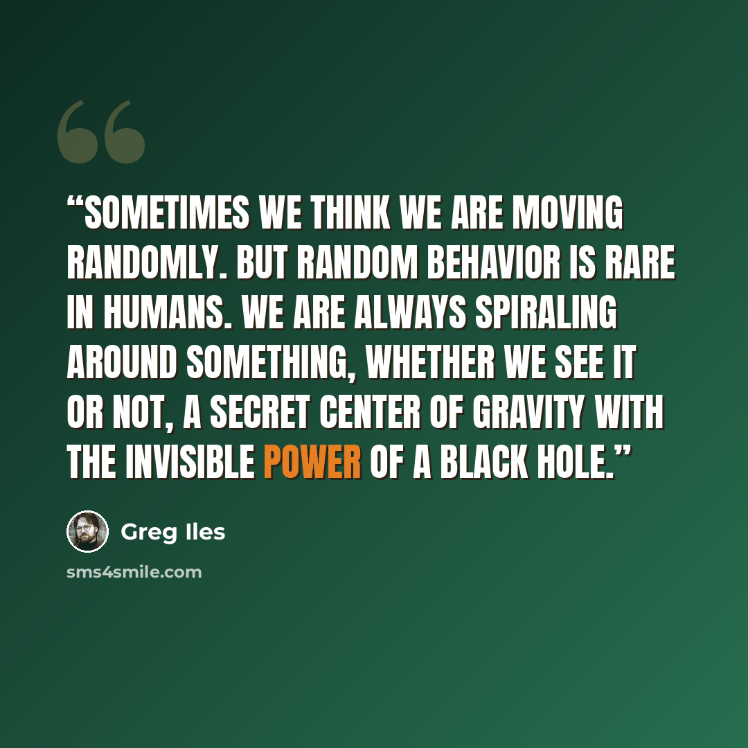 “Sometimes we think we are moving randomly. But random behavior is rare in humans. We are always spiraling around something, whether we see it or not, a secret center of gravity with the invisible power of a black hole.” quote by Greg Iles