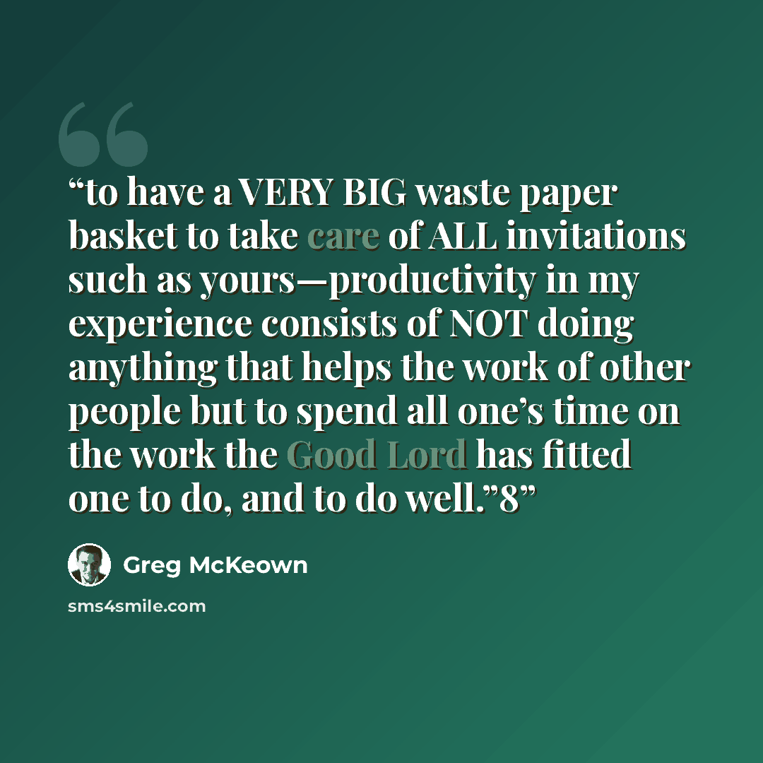 “to have a VERY BIG waste paper basket to take care of ALL invitations such as yours—productivity in my experience consists of NOT doing anything that helps the work of other people but to spend all one’s time on the work the Good Lord has fitted one to do, and to do well.”8” quote by Greg McKeown
