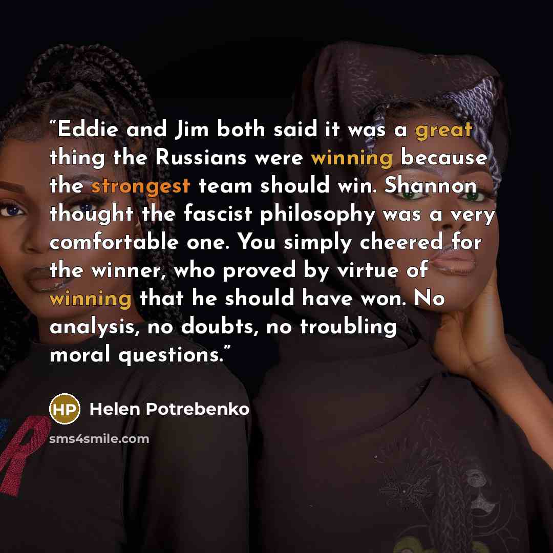 “Eddie and Jim both said it was a great thing the Russians were winning because the strongest team should win. Shannon thought the fascist philosophy was a very comfortable one. You simply cheered for the winner, who proved by virtue of winning that he should have won. No analysis, no doubts, no…” quote by Helen Potrebenko