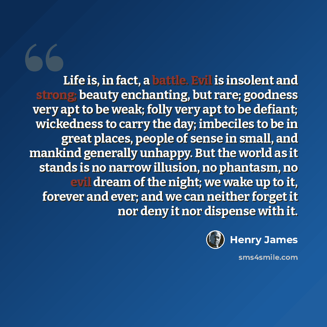 “Life is, in fact, a battle. Evil is insolent and strong; beauty enchanting, but rare; goodness very apt to be weak; folly very apt to be defiant; wickedness to carry the day; imbeciles to be in great places, people of sense in small, and mankind generally unhappy. But the world as it stands is no…” quote by Henry James