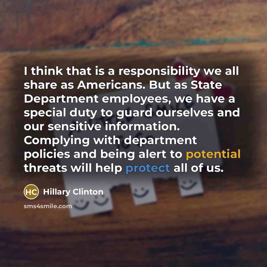 “I think that is a responsibility we all share as Americans. But as State Department employees, we have a special duty to guard ourselves and our sensitive information. Complying with department policies and being alert to potential threats will help protect all of us.” quote by Hillary Clinton