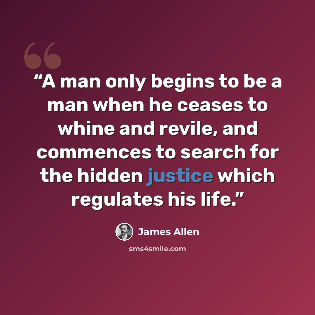“A man only begins to be a man when he ceases to whine and revile, and commences to search for the hidden justice which regulates his life.” quote by James Allen