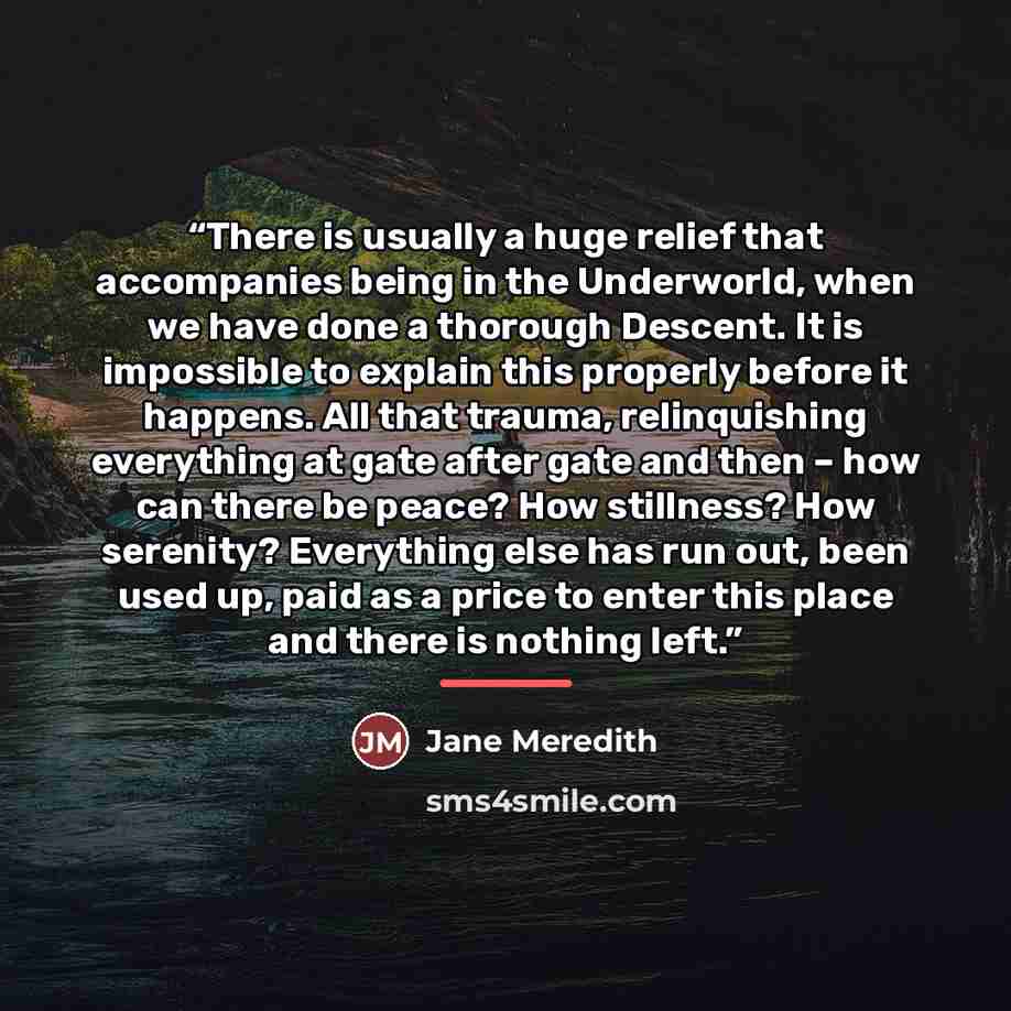 “There is usually a huge relief that accompanies being in the Underworld, when we have done a thorough Descent. It is impossible to explain this properly before it happens. All that trauma, relinquishing everything at gate after gate and then – how can there be peace? How stillness? How serenity?…” quote by Jane Meredith