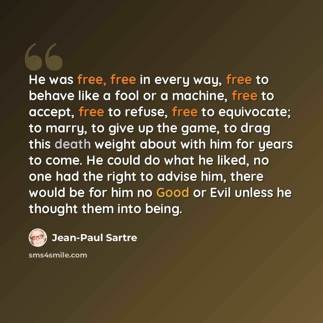 “He was free, free in every way, free to behave like a fool or a machine, free to accept, free to refuse, free to equivocate; to marry, to give up the game, to drag this death weight about with him for years to come. He could do what he liked, no one had the right to advise him, there would be for…” quote by Jean-Paul Sartre