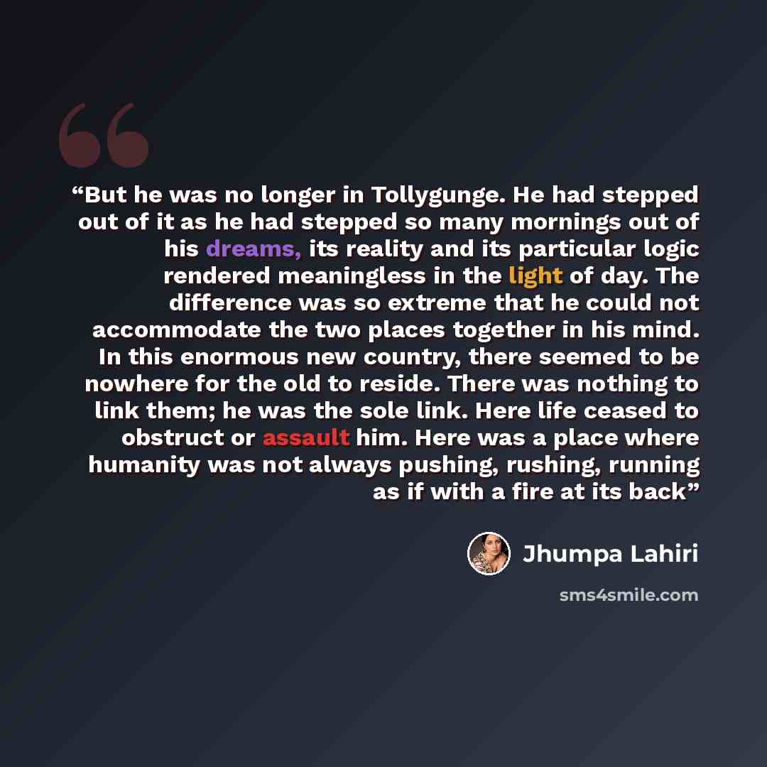 “But he was no longer in Tollygunge. He had stepped out of it as he had stepped so many mornings out of his dreams, its reality and its particular logic rendered meaningless in the light of day. The difference was so extreme that he could not accommodate the two places together in his mind. In this…” quote by Jhumpa Lahiri
