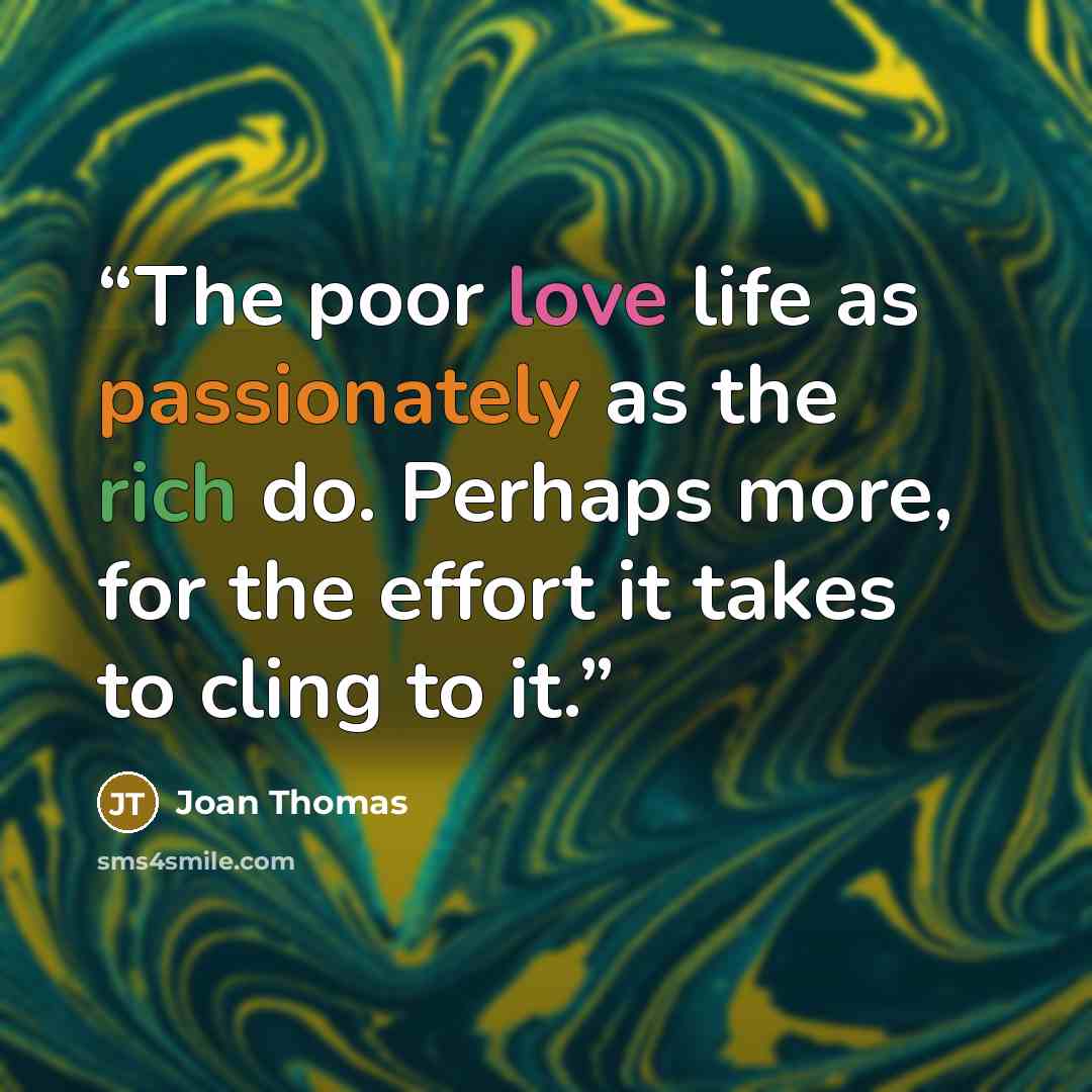 “The poor love life as passionately as the rich do. Perhaps more, for the effort it takes to cling to it.” quote by Joan Thomas