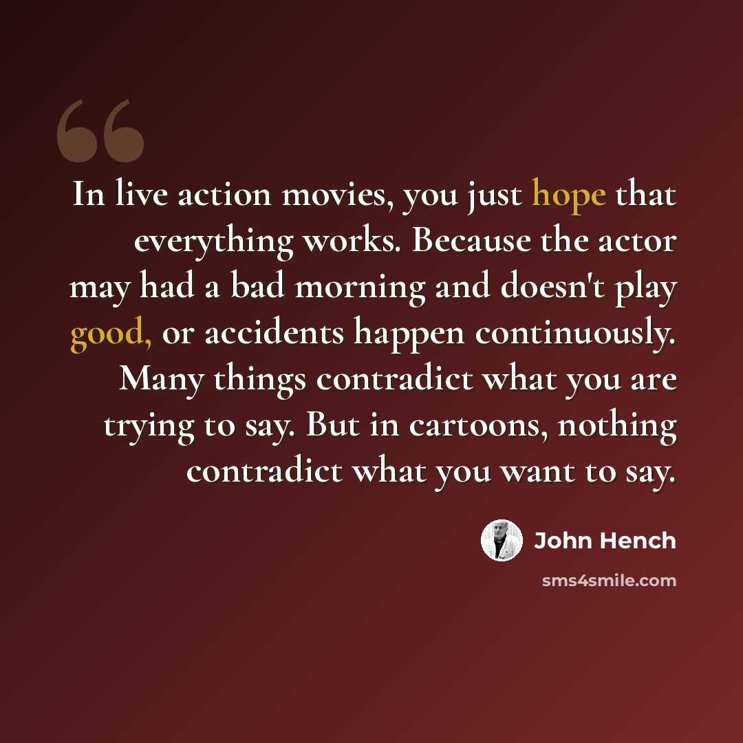 “In live action movies, you just hope that everything works. Because the actor may had a bad morning and doesn't play good, or accidents happen continuously. Many things contradict what you are trying to say. But in cartoons, nothing contradict what you want to say.” quote by John Hench